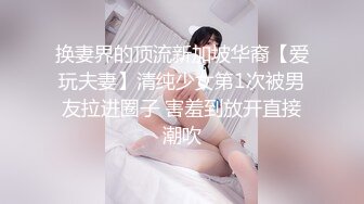 换妻界的顶流新加坡华裔【爱玩夫妻】清纯少女第1次被男友拉进圈子 害羞到放开直接潮吹