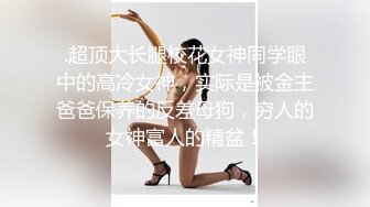 .超顶大长腿校花女神同学眼中的高冷女神，实际是被金主爸爸保养的反差母狗，穷人的女神富人的精盆！