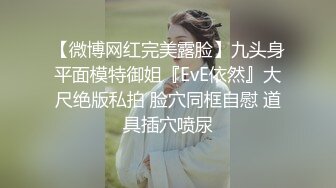 【微博网红完美露脸】九头身平面模特御姐『EvE依然』大尺绝版私拍 脸穴同框自慰 道具插穴喷尿