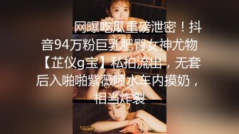 ⚫️⚫️网曝吃瓜重磅泄密！抖音94万粉巨乳肥臀女神尤物【芷仪g宝】私拍流出，无套后入啪啪紫薇喷水车内摸奶，相当炸裂