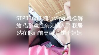 STP33683 糖心Vlog 性欲解放 借醉意让亲弟插入了 我居然在他面前高潮了 饼干姐姐