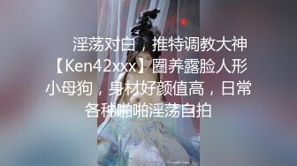 ❤️淫荡对白，推特调教大神【Ken42xxx】圈养露脸人形小母狗，身材好颜值高，日常各种啪啪淫荡自拍