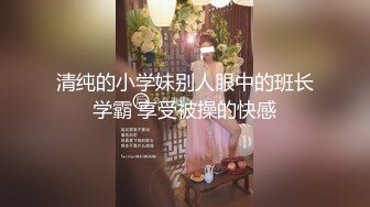 清纯的小学妹别人眼中的班长学霸 享受被操的快感