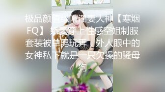 极品颜值绿帽淫妻大神【寒烟FQ】 娇妻穿上性感空姐制服套装被单男玩弄，外人眼中的女神私下就是一只欠操的骚母狗