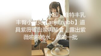 ⚫️⚫️最新无水印，推特丰乳丰臀小坦克【anjilinabb】道具紫薇冒白浆再舔食，露出紫薇啪啪喷水，骚的一批