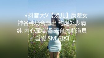 ❤️√抖音大V【焕儿】反差女神各种场合漏出 约炮外表清纯 内心属实骚 无套啪啪道具自慰 SM 母狗