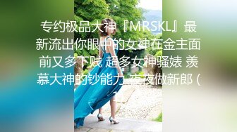 专约极品大神『MRSKL』最新流出你眼中的女神在金主面前又多下贱 超多女神骚婊 羡慕大神的钞能力 夜夜做新郎 (1)