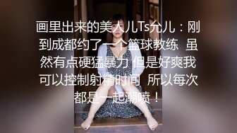 画里出来的美人儿Ts允儿：刚到成都约了一个篮球教练  虽然有点硬猛暴力 但是好爽我可以控制射精时间  所以每次都是一起潮喷！