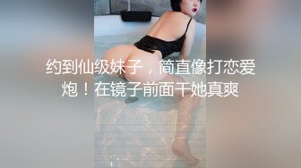 约到仙级妹子，简直像打恋爱炮！在镜子前面干她真爽