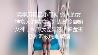 高学历极品小母狗 穷人的女神富人的精盆，外表高冷御姐女神，私下反差淫荡！被金主各种调教啪啪蹂躏