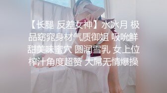 【长腿 反差女神】水冰月 极品窈窕身材气质御姐 吸吮鲜甜美味蜜穴 圆润雪乳 女上位榨汁角度超赞 大屌无情爆操