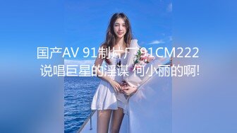 国产AV 91制片厂 91CM222 说唱巨星的淫谋 何小丽的啊!