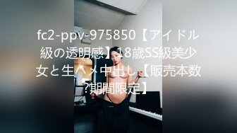 fc2-ppv-975850【アイドル級の透明感】18歳SS級美少女と生ハメ中出し【販売本数?期間限定】