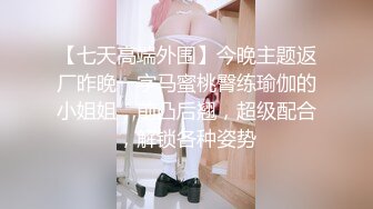 【七天高端外围】今晚主题返厂昨晚一字马蜜桃臀练瑜伽的小姐姐，前凸后翘，超级配合，解锁各种姿势