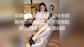 文靜斯文眼鏡妹妹,父母老師眼中的乖乖女形象,可惜有點貧乳,邊看電視劇邊啪啪