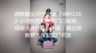 调教露出3P小娇妻『呻吟116』小母狗爬到房间门口被操，绿帽大神分享小娇妻，露出调教被大叔发现好刺激