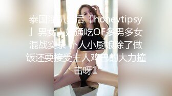 泰国淫趴皇后「honeytipsy」男女人妖通吃OF多男多女混战实录 仆人小厨娘除了做饭还要接受主人鸡巴的大力撞击呀1