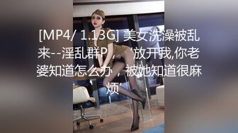 [MP4/ 1.13G] 美女洗澡被乱来--淫乱群P，‘放开我,你老婆知道怎么办，被她知道很麻烦’