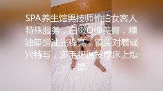 SPA养生馆男技师偷拍女客人特殊服务，白嫩Q弹美臀，精油磨蹭油光程亮，镜头对着骚穴特写，多毛肥逼按摩床上爆操