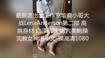 最新流出汝工作室华裔小哥大战LenaAnderson第二部 高挑身材 白泽肌肤 嫩穴美鲍操完教女神说中文-操高清1080