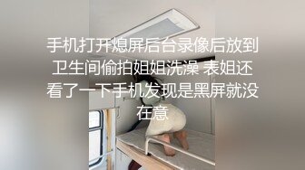 手机打开熄屏后台录像后放到卫生间偷拍姐姐洗澡 表姐还看了一下手机发现是黑屏就没在意