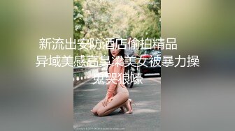 新流出安防酒店偷拍精品❤️异域美感高鼻梁美女被暴力操鬼哭狼嚎