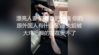 漂亮人妻 哥哥真的好痛 你的跟外国人有什么区别 大姐被大鸡吧操的实在受不了