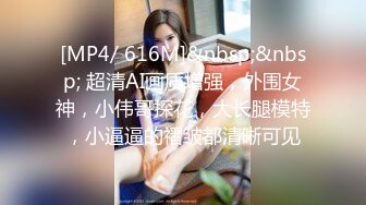 [MP4/ 616M]&nbsp;&nbsp; 超清AI画质增强，外围女神，小伟哥探花，大长腿模特，小逼逼的褶皱都清晰可见