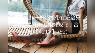 推特大神一杆钢枪带女友给兄弟们操 和女友姐妹双飞，合集 【421V】 (92)