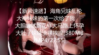 【新片速遞】 海角兄妹乱伦大神妹妹的第一次给了我❤️大胆尝试新花样大马路上怀孕大肚子妹妹全裸挨操[380MB/MP4/27:55]