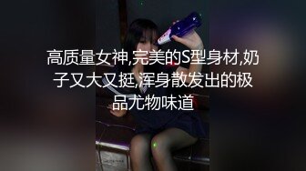 高质量女神,完美的S型身材,奶子又大又挺,浑身散发出的极品尤物味道