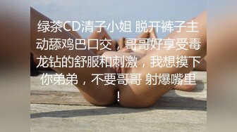 绿茶CD清子小姐 脱开裤子主动舔鸡巴口交，哥哥好享受毒龙钻的舒服和刺激，我想摸下你弟弟，不要哥哥 射爆嘴里！