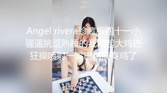 Angel rivera珍藏版四十一小骚逼挑逗熟睡的我顶起大鸡巴狂操喷射一嘴巴精液爽鸡了