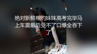 绝对新鲜相约妹妹高考完毕马上车震最后受不了口爆全吞下了