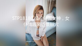 STP18180 极品外围女神，女仆情趣装近景掰穴