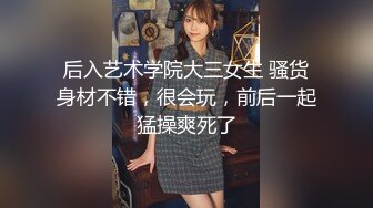 后入艺术学院大三女生 骚货身材不错，很会玩，前后一起猛操爽死了