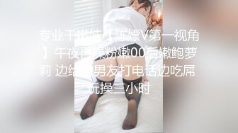 专业干嫩妹【陈嫖V第一视角】午夜再操粉嫩00后嫩鲍萝莉 边给前男友打电话边吃屌 玩操三小时