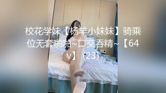 校花学妹【杨羊小妹妹】骑乘位无套啪啪~口交吞精~【64v】 (23)