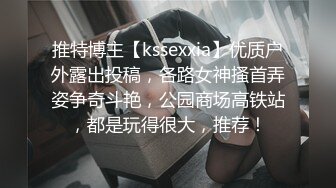 推特博主【kssexxia】优质户外露出投稿，各路女神搔首弄姿争奇斗艳，公园商场高铁站，都是玩得很大，推荐！