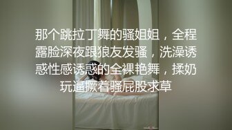 那个跳拉丁舞的骚姐姐，全程露脸深夜跟狼友发骚，洗澡诱惑性感诱惑的全裸艳舞，揉奶玩逼撅着骚屁股求草