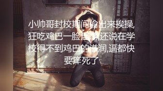 小帅哥封校期间偷出来挨操,狂吃鸡巴一脸淫荡,还说在学校得不到鸡巴的滋润,逼都快要痒死了