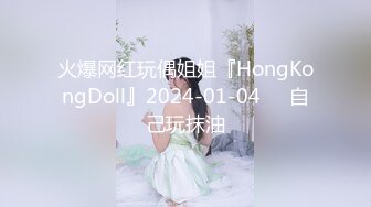 火爆网红玩偶姐姐『HongKongDoll』2024-01-04❤️自己玩抹油