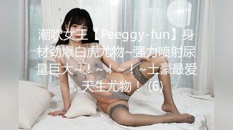 潮吹女王【Peeggy-fun】身材劲爆白虎尤物~强力喷射尿量巨大~！~！~！~土豪最爱，天生尤物！ (6)