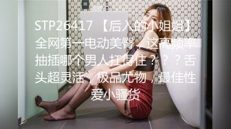 STP26417 【后入的小姐姐】全网第一电动美臀，这高频率抽插哪个男人扛得住？？？舌头超灵活，极品尤物，最佳性爱小骚货