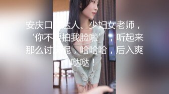 安庆口交达人、少妇女老师，‘你不要拍我脸啦’，听起来那么讨厌呢，哈哈哈，后入爽哒哒！