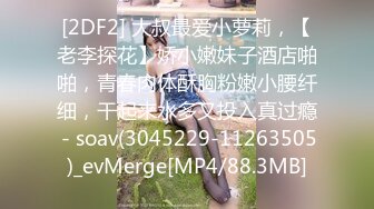 [2DF2] 大叔最爱小萝莉，【老李探花】娇小嫩妹子酒店啪啪，青春肉体酥胸粉嫩小腰纤细，干起来水多又投入真过瘾 - soav(3045229-11263505)_evMerge[MP4/88.3MB]