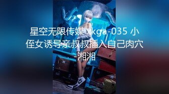 星空无限传媒 xkga-035 小侄女诱导亲叔叔插入自己肉穴-湘湘