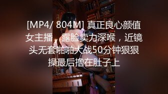 [MP4/ 804M] 真正良心颜值女主播，露脸卖力深喉，近镜头无套啪啪大战50分钟狠狠操最后撸在肚子上