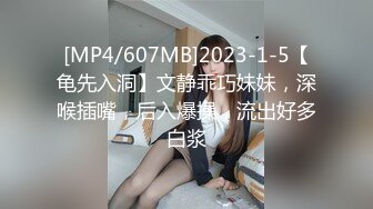 [MP4/607MB]2023-1-5【龟先入洞】文静乖巧妹妹，深喉插嘴，后入爆操，流出好多白浆