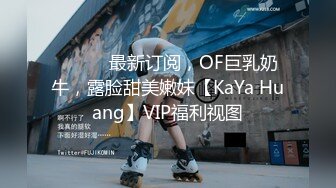 ⚫️⚫️最新订阅，OF巨乳奶牛，露脸甜美嫩妹【KaYa Huang】VIP福利视图